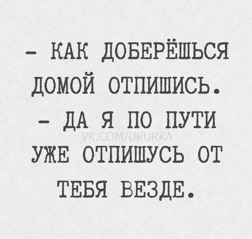 — Как доберёшься домой отпишись. — Да я по пути уже отпишусь от тебя везде.