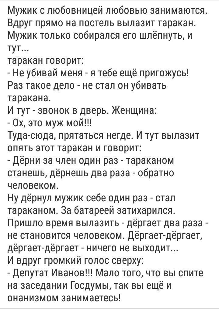 Мужик с любовницей любовью занимаются. Вдруг прямо на постель вылезет таракан. Мужик только сообразился шлёпнуть его, и тут... таракан говорит: - Не убивай меня - я тебе ещё пригодюсь! Раз такое дело - не стал он убивать таракана. И тут звонок в дверь. Женщина: - Ох, это муж мой!!!