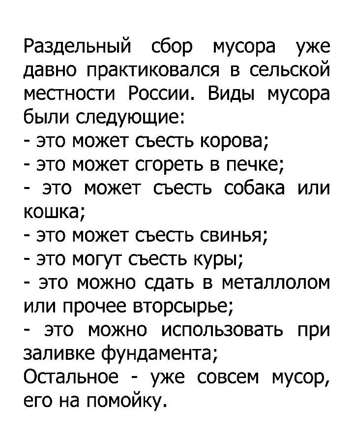 Раздельный сбор мусора уже давно практиковался в сельской местности России. Виды мусора были следующие: - это может съесть корова; - это может свареться в печке; - это может съесть собака или кошка; - это может съесть свинья; - это могут съесть кури; - это можно сдать в металлолом или прочее вторсырьё; - это можно использовать при заливке фундамента; Остальное - уже совсем мусор, его на помойку.