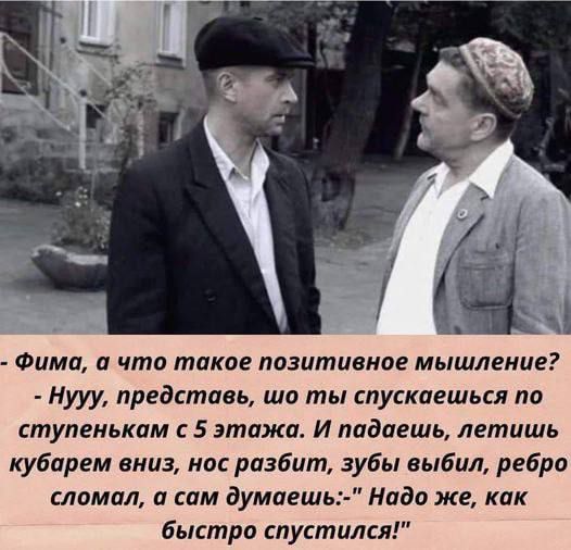 - Фима, а что такое позитивное мышление? - Нууу, представь, что ты спускаешься по ступенькам с 5 этажа. И падаешь, летишь вниз, нос разбит, зубы выбил, ребро сломал, а сам думаешь: 'Надо же, как быстро спустился!'