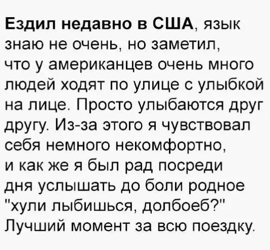 Ездил недавно в США, язык знаю не очень, но заметил, что у американцев очень много людей ходят по улице с улыбкой на лице. Просто улыбаются друг другу. Из-за этого я чувствовал себя немного некомфортно, и как же я был рад посреди дня услышать до боли родное «хули улыбаться, долбоеб?» Лучший момент за всю поездку.