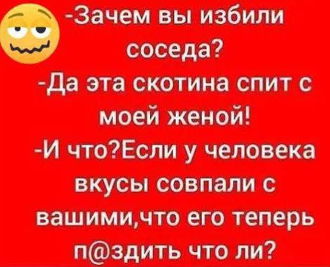 -Зачем вы избили соседа? -Да эта скотина спит с моей женой! -И что? Если у человека вкусы совпали с вашими, что его теперь пиздить что ли?