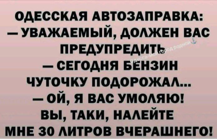 ОДЕССКАЯ АВТОЗАПРАВКА: — УВАЖАЕМЫЙ, ДОЛЖЕН ВАС ПРЕДУПРЕДИТЬ — СЕГОДНЯ БЕНЗИН ЧУТОЧКУ ПОДОРОЖАЛ... — ОЙ, Я ВАС УМОЛЯЮ! ВЫ, ТАКИ, НАЛЕЙТЕ МНЕ 30 ЛИТРОВ ВЧЕРАШНЕГО!