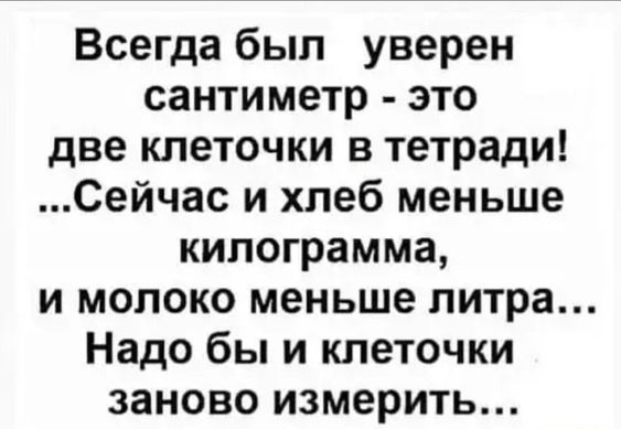 Всегда был уверен санитиметр - это две клеточки в тетради! ...Сейчас и хлеб меньше килограмма, и молоко меньше литра... Надо бы и клеточки заново измерить...