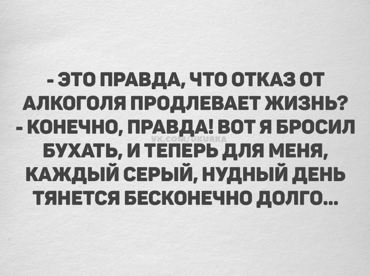 - ЭТО ПРАВДА, ЧТО ОТКАЗ ОТ АЛКОГОЛЯ ПРОДЛЕВАЕТ ЖИЗНЬ? - КОНЕЧНО, ПРАВДА! ВОТ Я БРОСИЛ БУХАТЬ, И ТЕПЕРЬ ДЛЯ МЕНЯ, КАЖДЫЙ СЕРЫЙ, НУДНЫЙ ДЕНЬ ТЯНЕТСЯ БЕСКОНЕЧНО ДОЛГО...