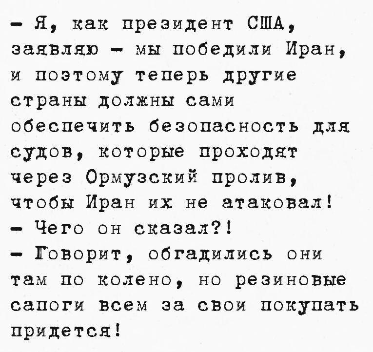 Я, как президент США, заявляю – мы победили Иран, и поэтому теперь другие страны должны сами обеспечить безопасность для судов, которые проходят через Ормузский пролив, чтобы Иран их не атаковал! Чего он сказал?! Говорит, обгадились они там по колено, но резиновые сапоги всем за свои покупать придется!