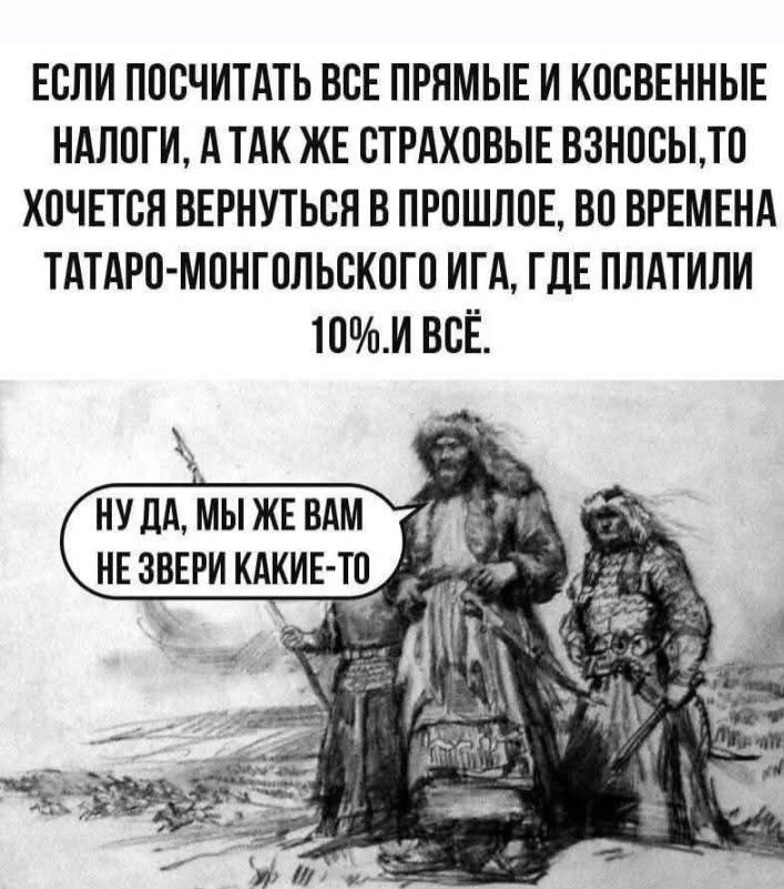 ЕСЛИ ПОСЧИТАТЬ ВСЕ ПРЯМЫЕ И КОСВЕННЫЕ НАЛОГИ, А ТАК ЖЕ СТРАХОВЫЕ ВЗНОСЫ, ТО ХОЧЕТСЯ ВЕРНУТЬСЯ В ПРОШЛОЕ, ВО ВРЕМЕНА ТАТАРО-МОНГОЛЬСКОГО ИГА, ГДЕ ПЛАТИЛИ 10%. И ВСЁ. НУ ДА, МЫ ЖЕ ВАМ НЕ ЗВЕРИ КАКИЕ-ТО
