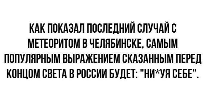 КАК ПОКАЗАЛ ПОСЛЕДНИЙ СЛУЧАЙ С МЕТЕОРИТОМ В ЧЕЛЯБИНСКЕ, САМЫМ ПОПУЛЯРНЫМ ВЫРАЖЕНИЕМ СКАЗАННЫМ ПЕРЕД КОНЦОМ СВЕТА В РОССИИ БУДЕТ: 