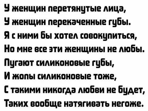 У женщин перетянутые лица,
У женщин перекаченные губы.
Я с ними бы хотел совокупиться,
Но мне все эти женщины не любы.
Пугают силиконовые губы,
И жопы силиконовые тоже,
С такими никогда любви не будет,
Таких вообще натягивать негоже.