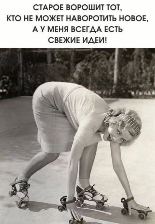 СТАРОЕ ВОРОШИТ ТОТ, КТО НЕ МОЖЕТ НАВОРОТИТЬ НОВОЕ, А У МЕНЯ ВСЕГДА ЕСТЬ СВЕЖИЕ ИДЕИ!