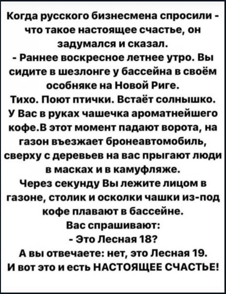 Когда русского бизнесмена спросили - что такое настоящее счастье, он задумался и сказал. - Раннее воскресное летнее утро. Вы сидите в шезлонге у бассейна в своём особняке на Новой Риге. Тихо. Поют птички. Встаёт солнышко. У Вас в руках чашечка ароматнейшего кофе. В этот момент падают ворота, на газон въезжает бронеавтомобиль, сверху с деревьев на