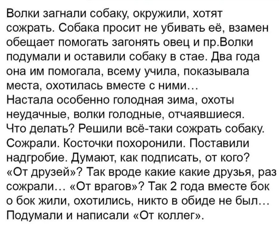 Волки загнали собаку, окружили, хотят сожрать. Собака просит не убивать её, взамен обещает помогать загонять овец и пр. Волки подумали и оставили собаку в стае. Два года она им помогала, всему учила, показывала места, охотилась вместе с ними... Настала особенно голодная зима, охоты неудачные, волки голодные, отчаявшиеся. Что делать? Решили