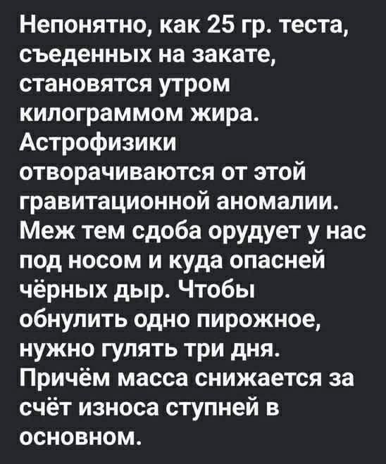 Непонятно, как 25 гр. теста, съеденных на закате, становятся утром килограммом жира. Астрофизики отворачиваются от этой гравитационной аномалии. Меж тем сдоба орудует у нас под носом и куда опасней чёрных дыр. Чтобы обнулить одно пирожное, нужно гулять три дня. Причём масса снижается за счёт износа ступней в основном.