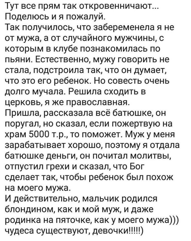Тут все прям так откровенничают... Поделюсь и я пожалуй. Так получилось, что забеременела я не от мужа, а от случайного мужчины, с которым в клубе познакомилась по пьяни. Естественно, мужу говорить не стала, подстроила так, что он думает, что это его ребенок. Но совесть очень долго мучала. Решила сходить в церковь, я же православная. Пришла,