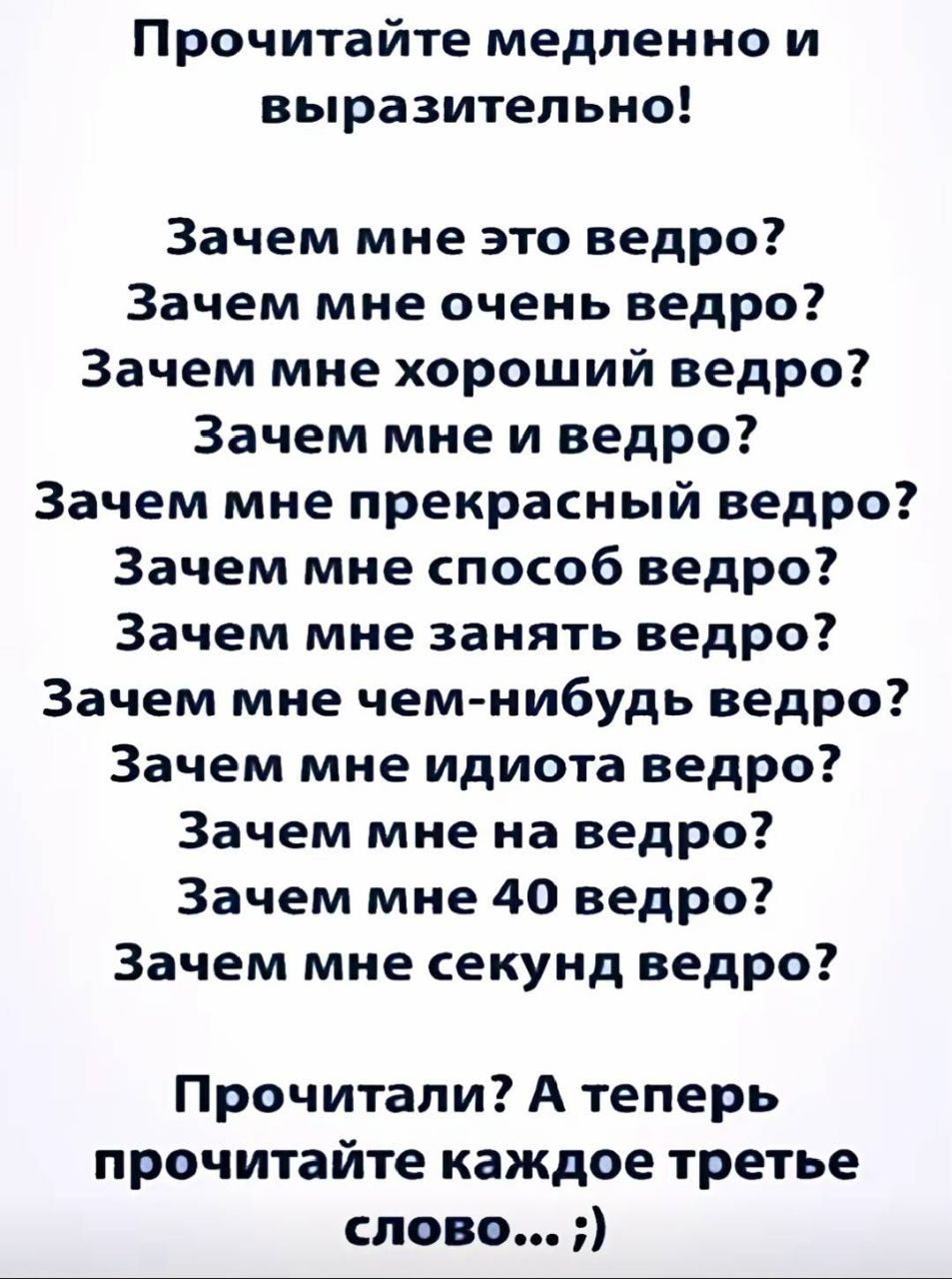Прочитайте медленно и выразительно! Зачем мне это ведро? Зачем мне очень ведро? Зачем мне хороший ведро? Зачем мне и ведро? Зачем мне прекрасный ведро? Зачем мне способ ведро? Зачем мне занять ведро? Зачем мне чем-нибудь ведро? Зачем мне идиота ведро? Зачем мне на ведро? Зачем мне 40 ведро? Зачем мне секунд ведро? Прочитали? А теперь прочитайте