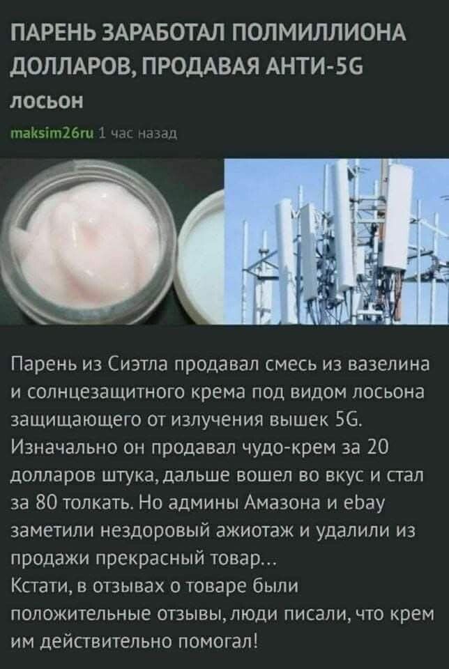 ПАРЕНЬ ЗАРАБОТАЛ ПОЛМИЛЛИОНА ДОЛЛАРОВ, ПРОДАВАЯ АНТИ-5G лосьон. Парень из Сиэтла продавал смесь из вазелина и солнцезащитного крема под видом лосьона, защищающего от излучения вышек 5G. Изначально он продавал чудо-крем за 20 долларов штука, дальше вошел во вкус и стал за 80 толкать. Но админы Амазона и ebay заметили нездоровый ажиотаж и удалили из
