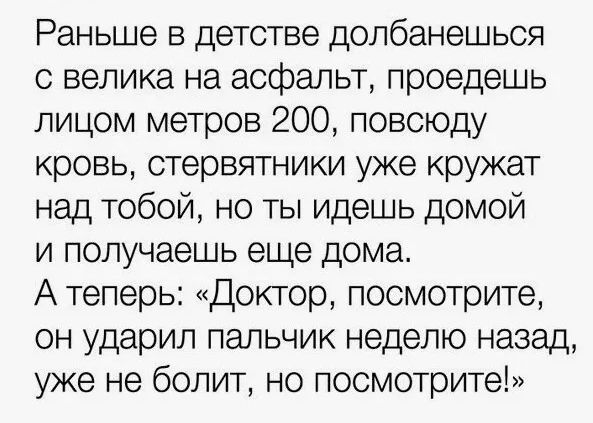 Раньше в детстве долбанешься с велика на асфальт, проедешь лицом метров 200, повсюду кровь, стервятники уже кружат над тобой, но ты идешь домой и получаешь еще дома. А теперь: «Доктор, посмотрите, он ударил пальчик неделю назад, уже не болит, но посмотрите!»