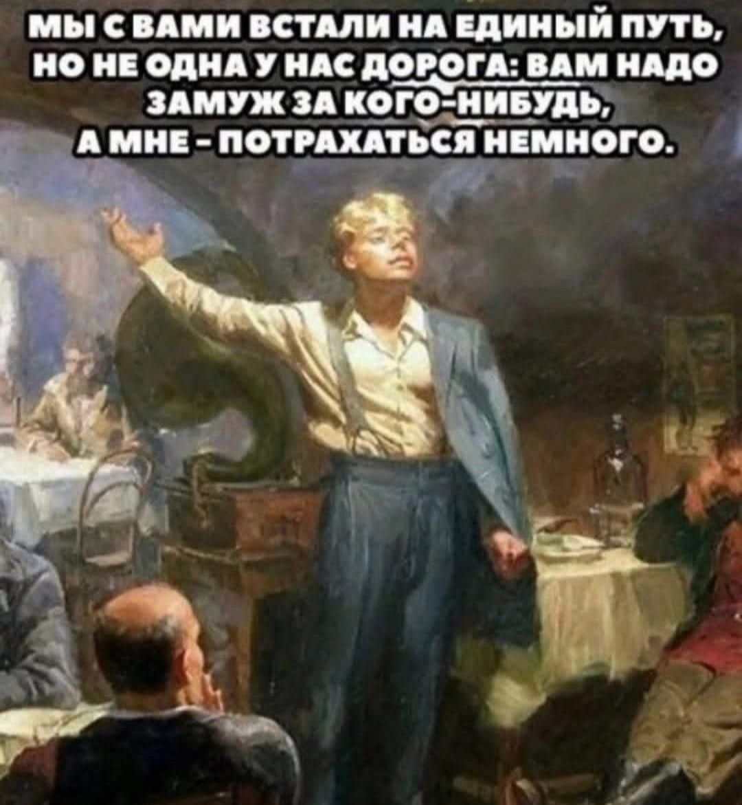 МЫ С ВАМИ ВСТАЛИ НА ЕДИНЫЙ ПУТЬ, НО НЕ ОДНА У НАС ДОРОГА: ВАМ НАДО ЗАМУЖ ЗА КОГО-НИБУДЬ, А МНЕ - ПОТРАХАТЬСЯ НЕМНОГО.