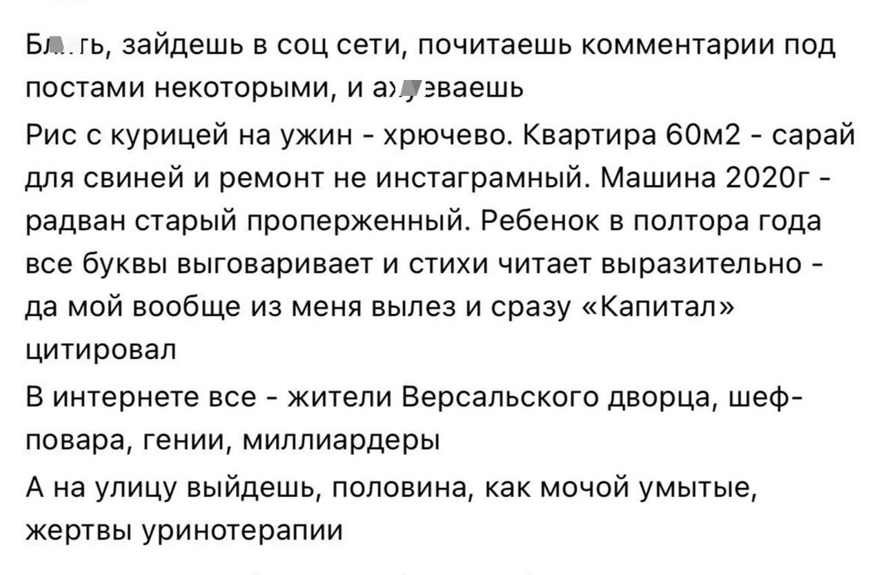 Бл..гь, зайдешь в соц сети, почитаешь комментарии под постами некоторыми, и ахуеваешь
Рис с курицей на ужин - хрючево. Квартира 60м2 - сарай для свиней и ремонт не инстаграмный. Машина 2020г - радван старый проперженный. Ребенок в полтора года все буквы выговаривает и стихи читает выразительно - да мой вообще из меня вылез и сразу «Капитал»