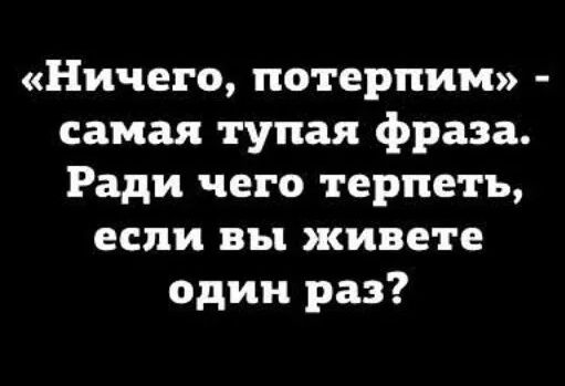 «Ничего, потерпим» - самая тупая фраза. Ради чего терпеть, если вы живете один раз?