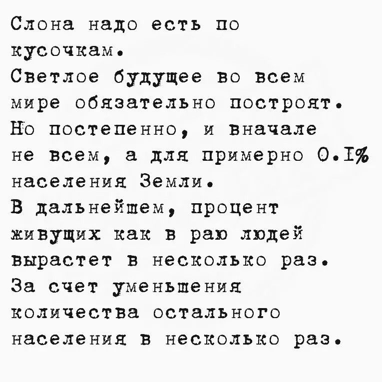 Слона надо есть по кусочкам.
Светлое будущее во всем мире обязательно построят.
Но постепенно, и вначале не всем, а для примерно 0.1% населения Земли.
В дальнейшем, процент живущих как в раю людей вырастет в несколько раз.
За счет уменьшения количества остального населения в несколько раз.