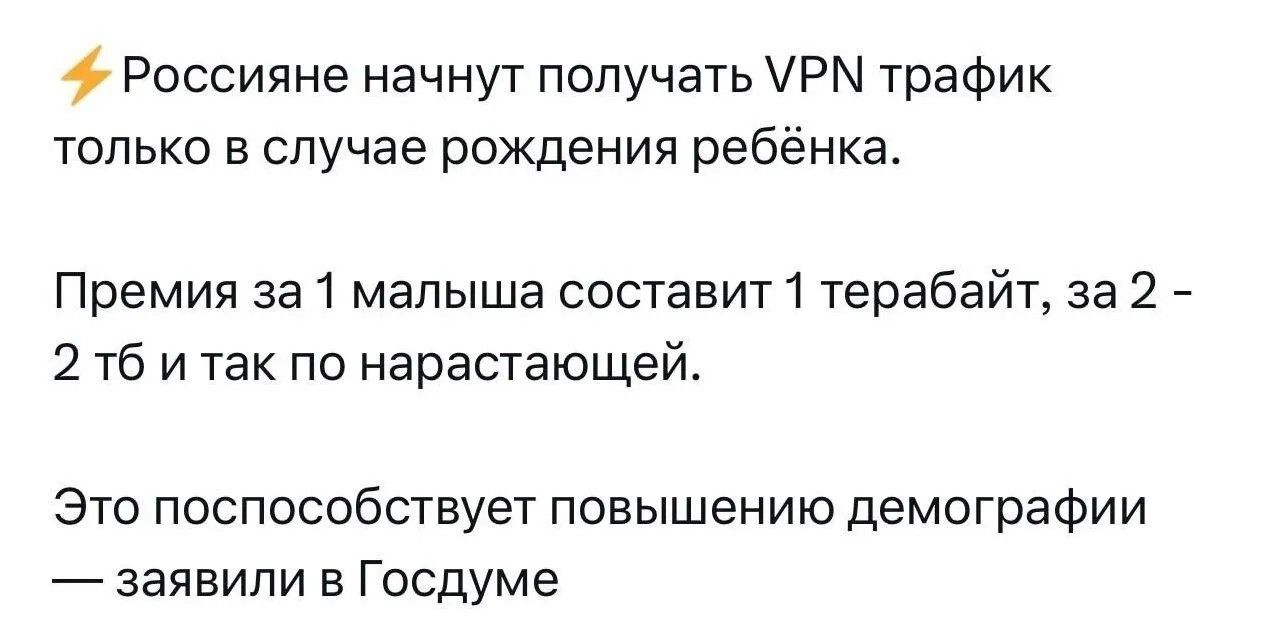Россияне начнут получать VPN трафик только в случае рождения ребёнка. Премия за 1 малыша составит 1 терабайт, за 2 - 2 тб и так по нарастающей. Это поспособствует повышению демографии — заявили в Госдуме