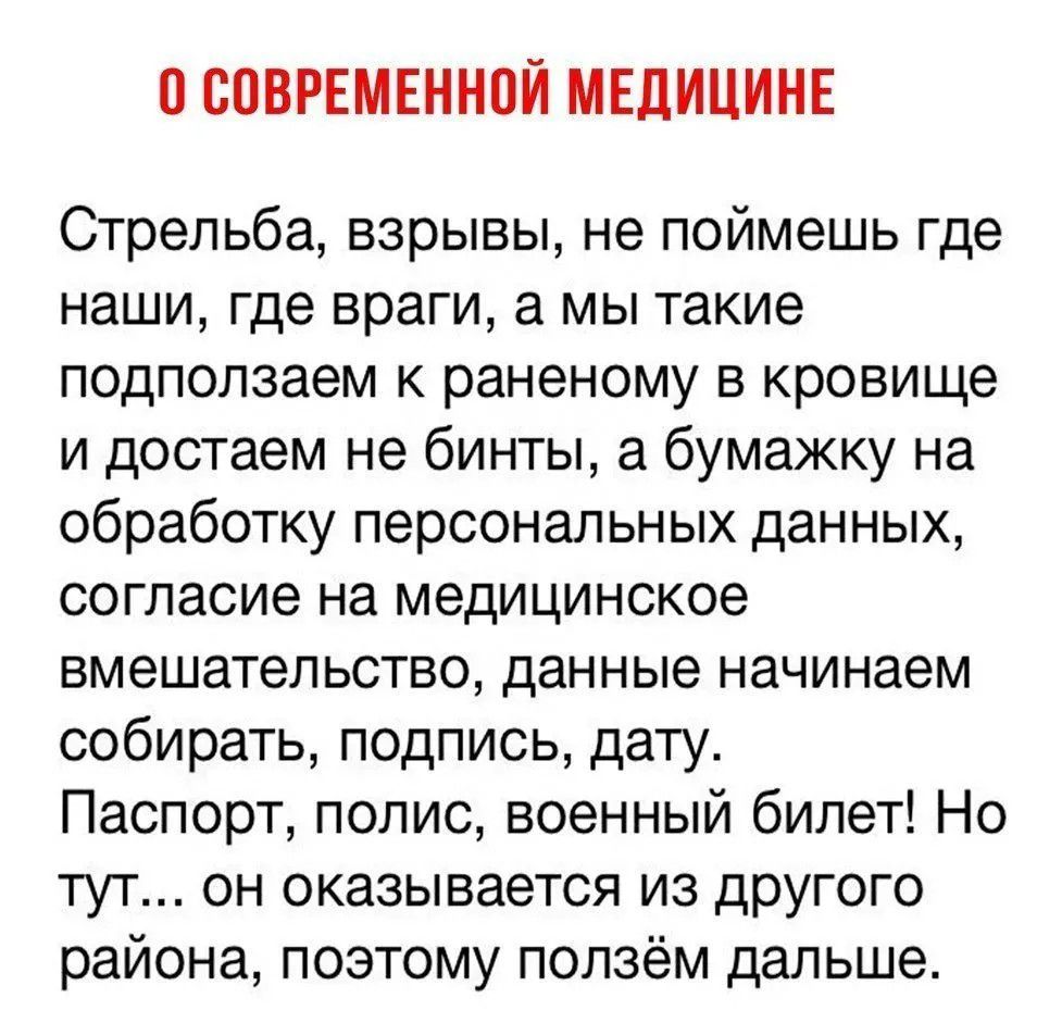 О СОВРЕМЕННОЙ МЕДИЦИНЕ Стрельба, взрывы, не поймешь где наши, где враги, а мы такие подползаем к раненому в кровище и достаем не бинты, а бумажку на обработку персональных данных, согласие на медицинское вмешательство, данные начинаем собирать, подпись, дату. Паспорт, полис, военный билет! Но тут... он оказывается из другого района, поэтому ползём