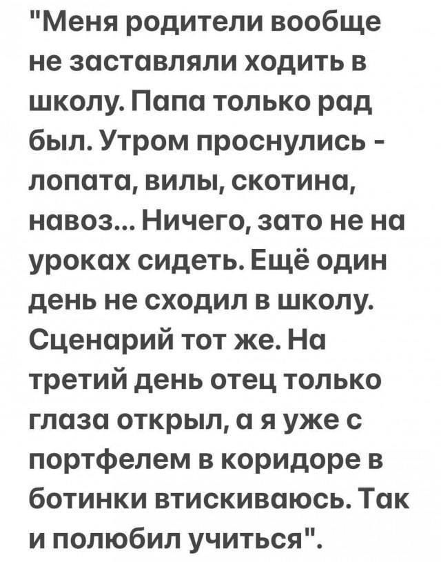 Меня родители вообще не заставляли ходить в школу. Папа только рад был. Утром проснулись - лопата, вилы, скотина, навоз... Ничего, зато не на уроках сидеть. Ещё один день не сходил в школу. Сценарий тот же. На третий день отец только глаза открыл, а я уже с портфелем в коридоре в ботинки втискиваюсь. Так и полюбил учиться.
