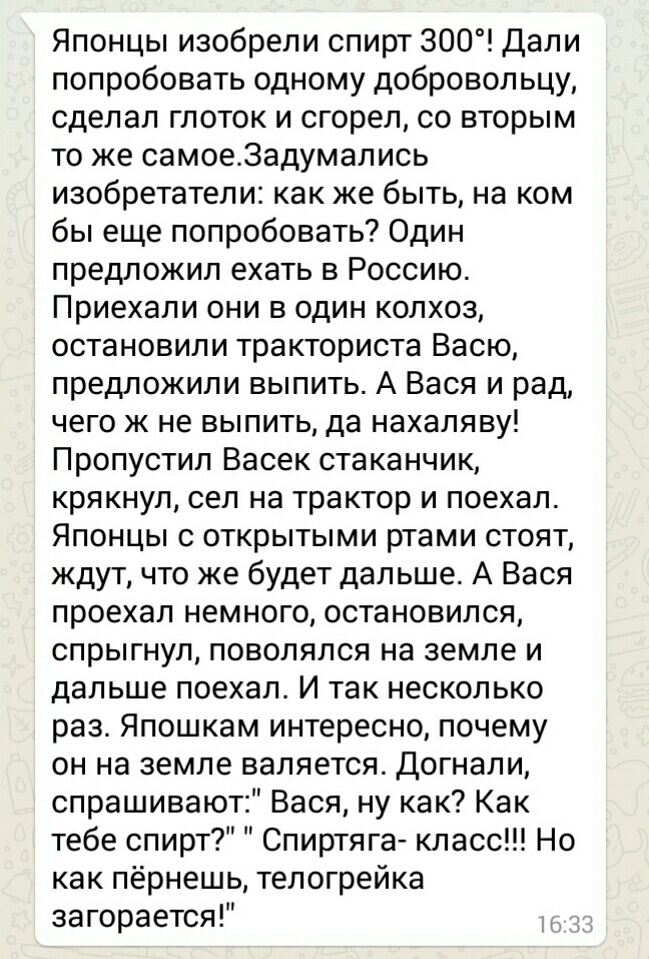 Японцы изобрели спирт 300 Дали попробовать одному добровольцу сделал глоток и сгорел со вторым то же самое3адумались изобретатели как же быть на ком бы еще попробовать Один предложил ехать в Россию Приехали они в один колхоз остановили тракториста Васю предложили выпить А Вася и рад чего ж не выпить да нахаляву Пропустил Васек стаканчик крякнул сел на трактор и поехал Японцы с открытыми ртами стоя