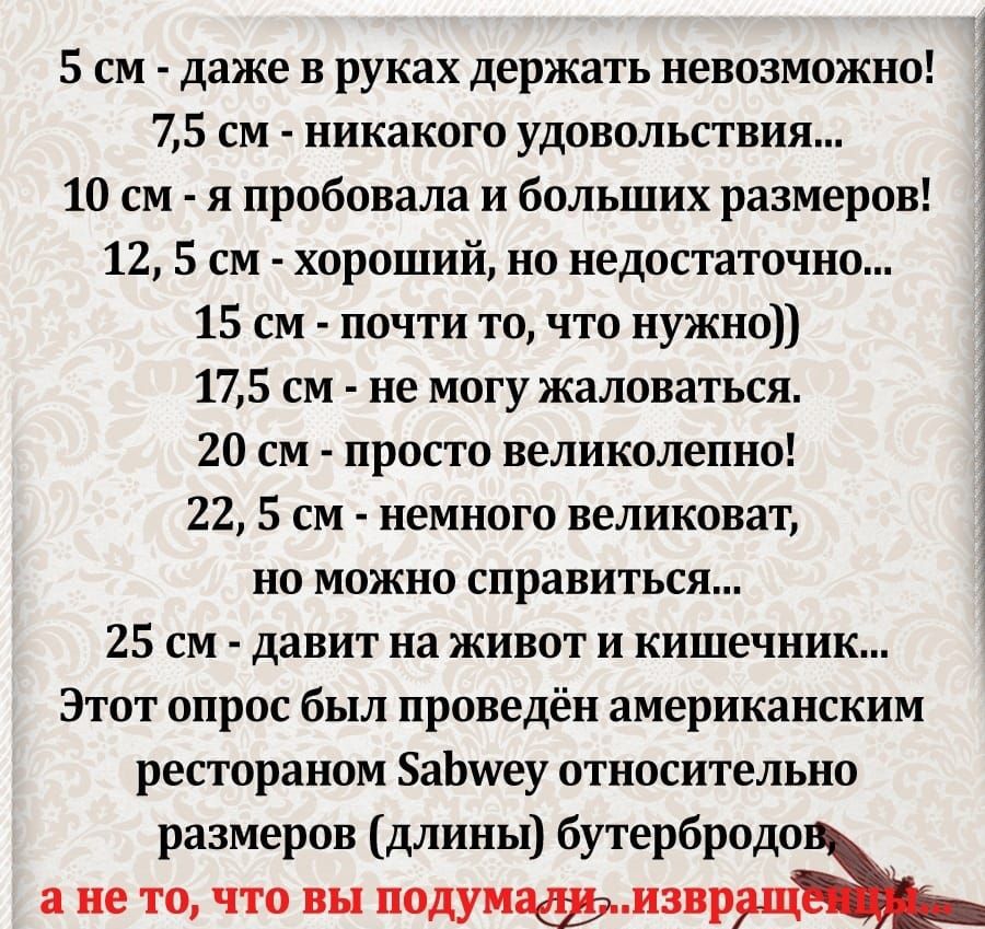 5 см даже в руках держать невозможно 3 75 см никакого удовольствия 10 см я пробовала и больших размеров 12 5 см хороший но недостаточно 1 15 см почти то что нужно 175 см не могу жаловаться 1 20 см просто великолепно 22 5 см немного великоват но можно справиться 25 см давит на живот и кишечник Этот опрос был проведён американским рестораном БаЬшеу относительно размеров длины бутербродо а не то что 