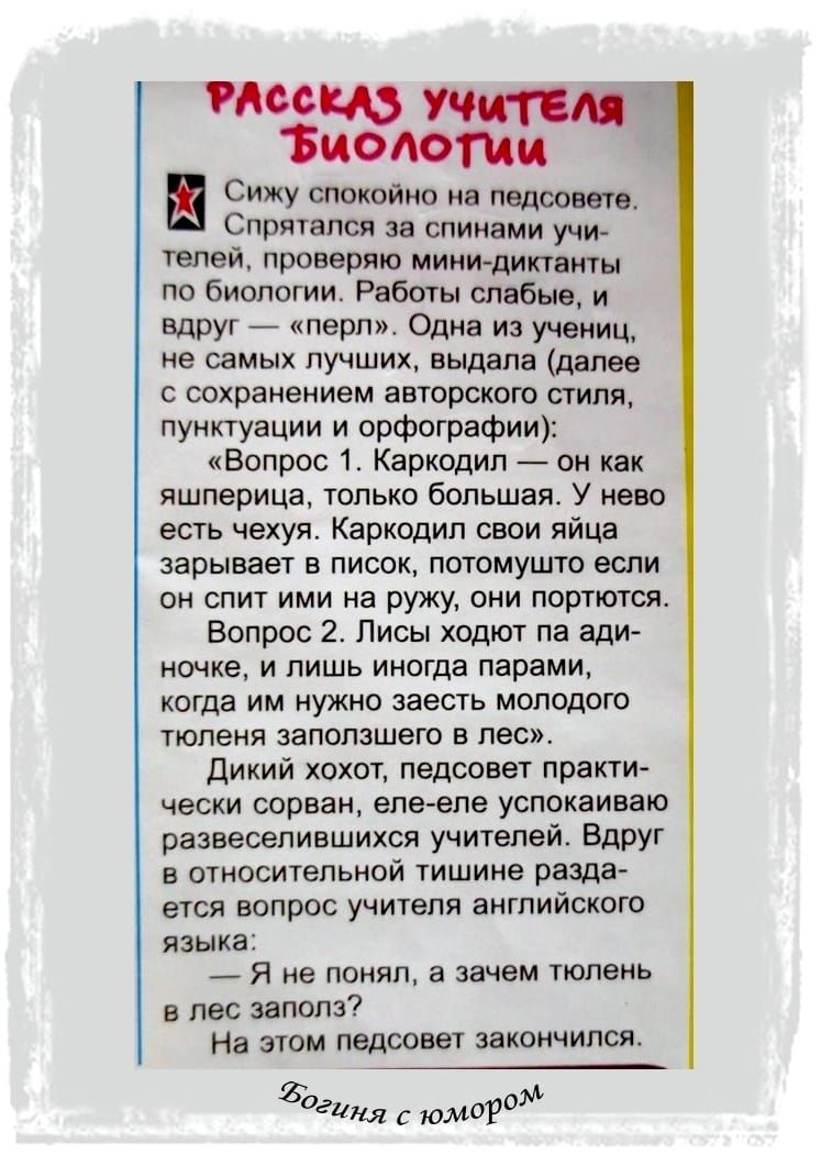 и Зиоюти 1 Сижу спокойно на педсовете Спрятапся за спинами учи телей проверяю мини диктанты по биологии Работы слабые и вдруг перл Одна из учениц не самых лучших выдала далее с сохранением авторского стиля пунктуации и орфографии Вопрос 1 Каркодип он как яшперица только большая У нево есть чехуя Каркодип свои яйца зарывает в писок потомушто если он спит ими на ружу они портются Вопрос 2 Лисы ходют