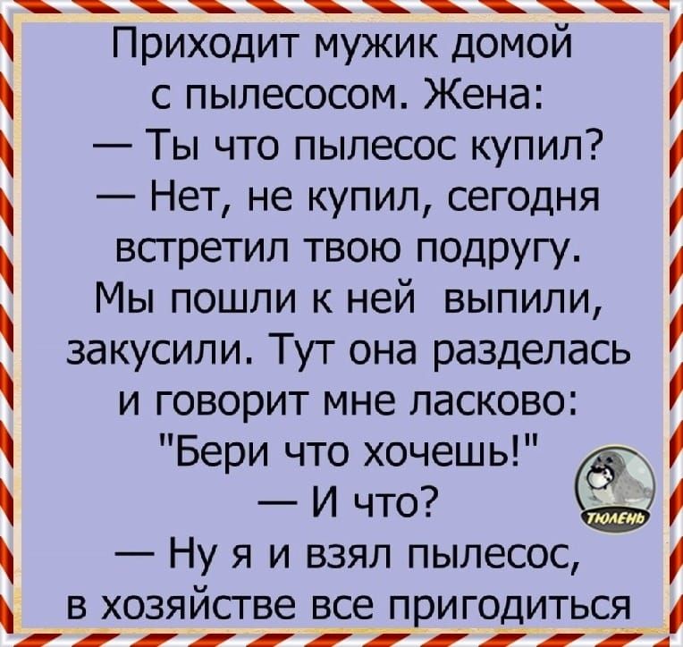 Приходит мужик домой с пылесосом Жена Ты что пылесос купил Нет не купил сегодня встретил твою подругу Мы пошли к ней выпили закусили Тут она разделась и говорит мне ласково Бери что хочешь И что Ну я и взял пылесос _ в хозяйстве все пригодиться ііііій