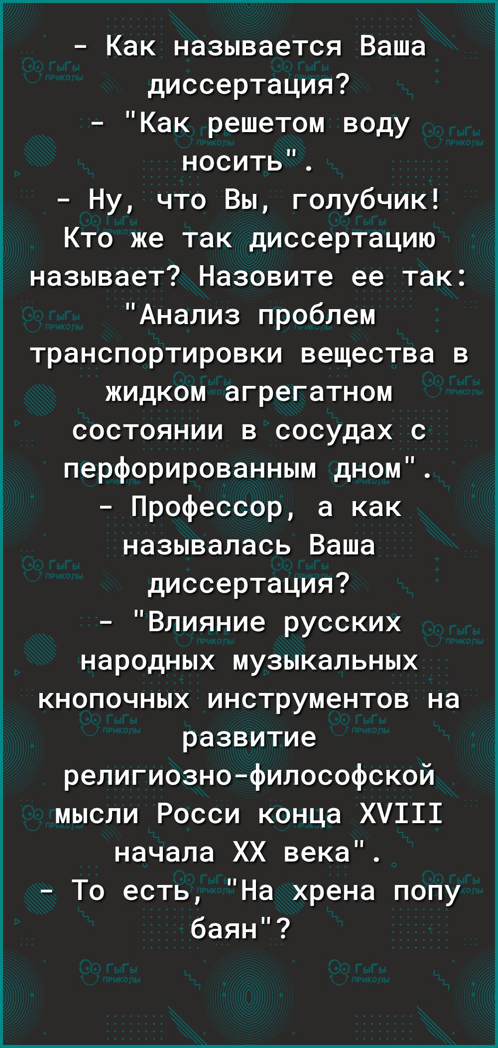 Как называется Ваша диссертация Как решетом воду носить Ну что Вы голубчик Кто же так диссертацию называет Назовите ее так Анализ проблем транспортировки вещества в жидком агрегатном состоянии в сосудах с перфорированным дном Профессор а как называлась Ваша диссертация Влияние русских народных музыкальных кнопочных инструментов на развитие религиозно философской мысли Росси конца ХУ111 начала ХХ в