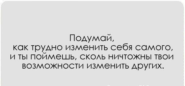 Подумай кок трудно изменить себя самого и ты поймешь скоь ничтожны твои возможности изменить Аругих