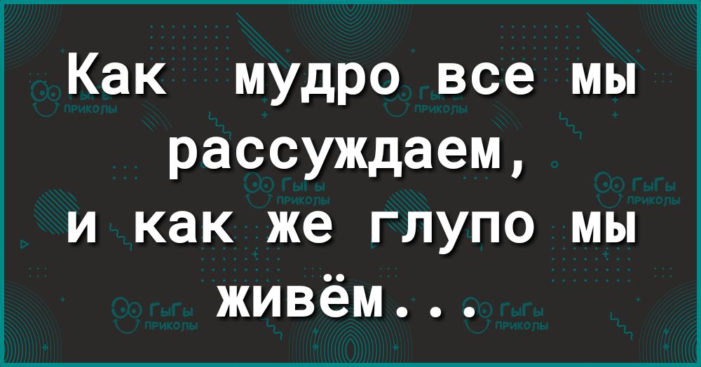 Как мудро все мы рассуждаем и как же глупо мы живём