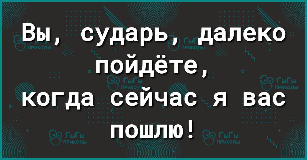 Вы сударь далеко пойдёте когда сейчас я вас пошлю