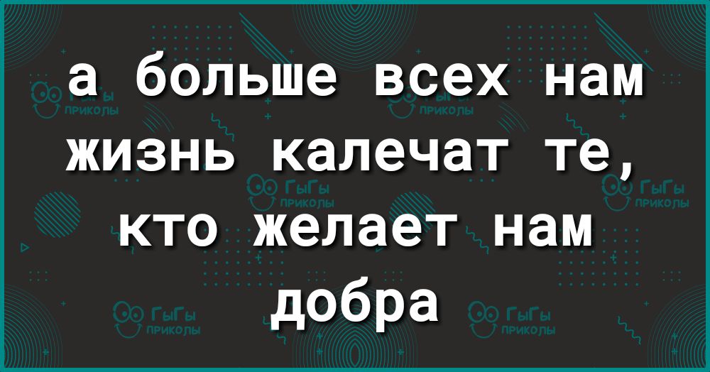 а больше всех нам жизнь калечат те кто желает нам добра