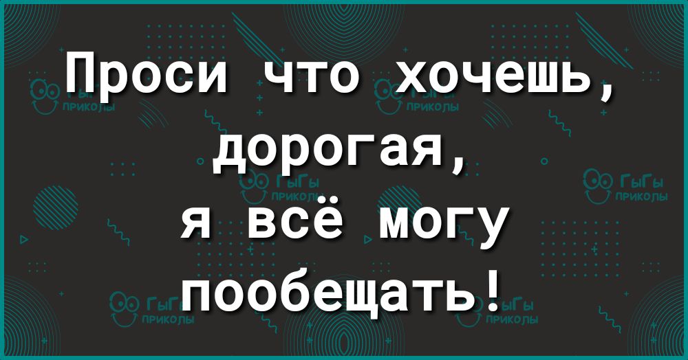 Проси что хочешь дорогая я всё могу пообещать