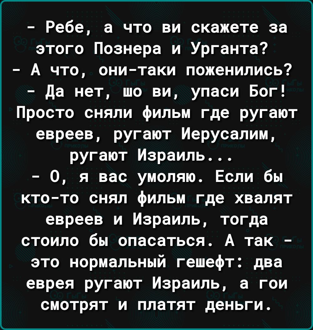 Ребе а что ви скажете за этого Познера и Урганта А что они таки поженились да нет то ви упаси Бог Просто сняли фильм где ругают евреев ругают Иерусалим ругают Израиль 0 я вас умоляю Если бы КТО ТО ОНЯЛ ФИЛЬМ где ХВЭПЯТ евреев и Израиль тогда стоило бы опасаться А так это нормальный гешефт дна еврея ругают Израиль а гои смотрят и платят деньги