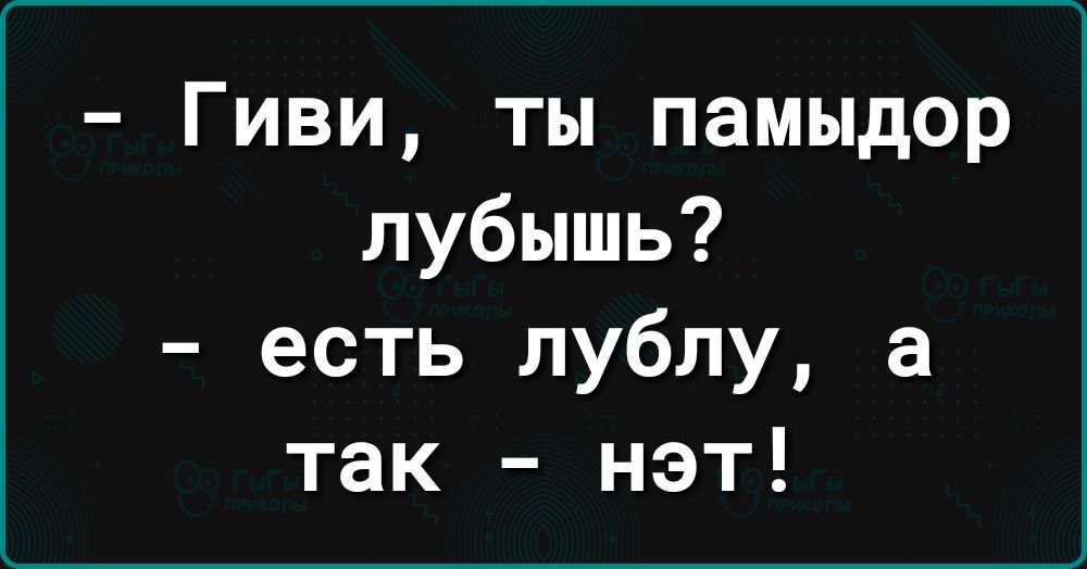 Гиви ты памыдор лубышь есть лублу а так нэт