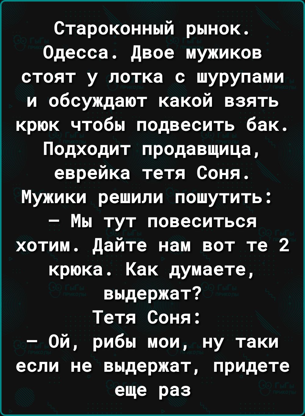 Староконный рынок Одесса двое мужиков стоят у потка с шурупами и обсуждают какой взять крюк чтобы подвесить бак Подходит продавщица еврейка тетя Соня Мужики решили пошутить Мы тут повеситься хотим дайте нам вот те 2 крюка Как думаете выдержат Тетя Соня Ой рибы мои ну таки если не выдержат придете еще раз