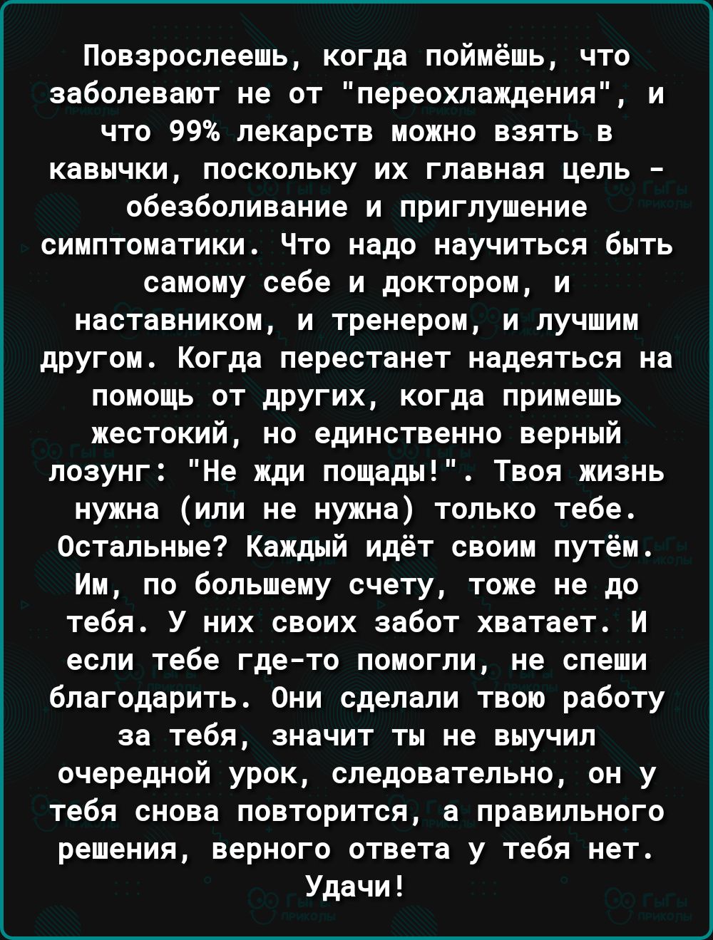 Повзрослееиь когда поймёшь что заболевают не от переохлаждения и что 99 лекарств можно взять в кавычки поскольку их главная цель обезболивание и приглушение симптоматики Что надо научиться быть самому себе и доктором и наставником и тренером и лучшим другом Когда перестанет надеяться на помощь от других когда примешь жестокий но единственно верный лозунг Не ищи пашет Твоя жизнь нужна или не нужна 