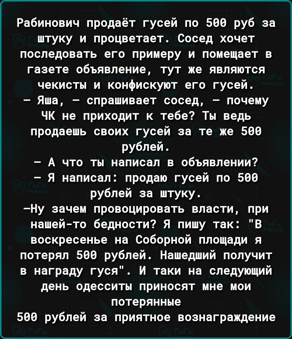 Рабинович продаёт гусей по 508 руб за штуку и процветает Сосед хочет последовать его примеру и помещает в газете объявление тут не являются чекисты и конфискуют его гусей Яша спрашивает сосед почему ЧК не приходит к тебе Ты ведь продаешь своих гусей за те же 509 рублей А что ты написал в объявлении я написал продаю гусей по 560 рублей за штуку ну зачем провоцировать власти при нашейто бедности Я п