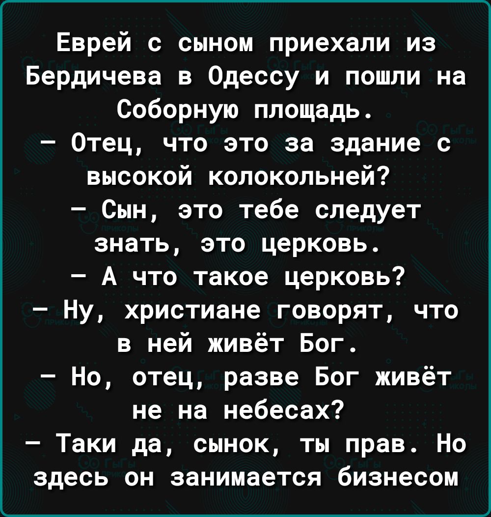 Еврей с сыном приехали из Бердичеве в Одессу и пошли на Соборную площадь Отец что это за здание с высокой колокольней Сын это тебе следует знать это церковь А что такое церковь Ну христиане говорят что в ней живёт Бог Но отец разве Бог живёт не на небесах Таки да сынок ты прав Но здесь он занимается бизнесом