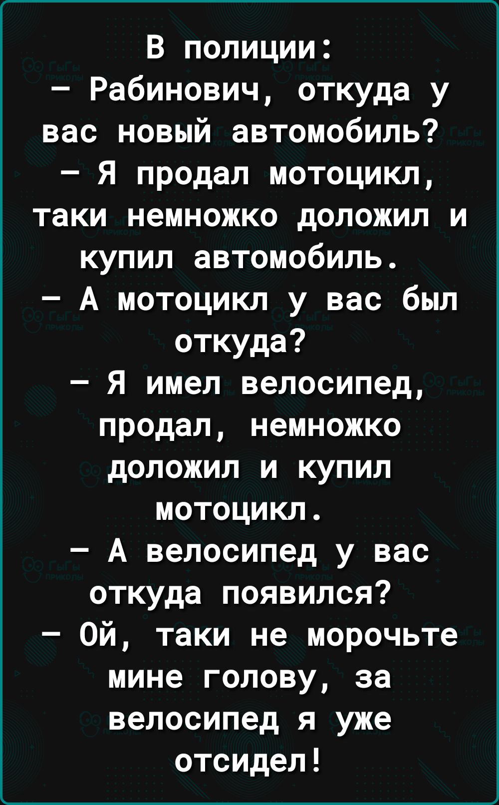 В полиции Рабинович откуда у вас новый автомобиль Я продал мотоцикл таки немножко доложил и купил автомобиль А мотоцикл у вас был откуда Я имел велосипед продал немножко доложил и купил мотоцикл А велосипед у вас откуда появился Ой таки не морочьте мине голову за велосипед я уже отсидел