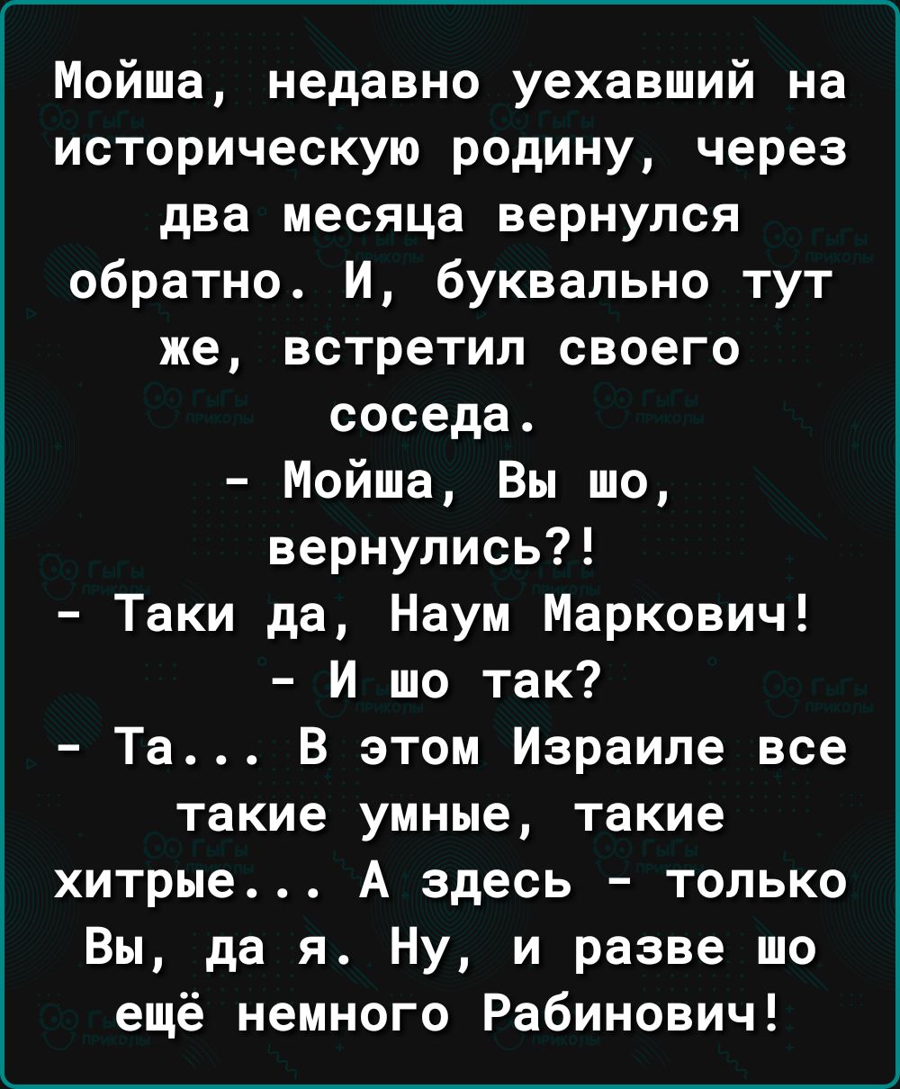 Мойша недавно уехавший на историческую родину через два месяца вернулся обратно И буквально тут же встретил своего соседа Мойша Вы шо вернулись Таки да Наум Маркович И то так Та В этом Израиле все такие умные такие хитрые А здесь только Вы да я Ну и разве то ещё немного Рабинович