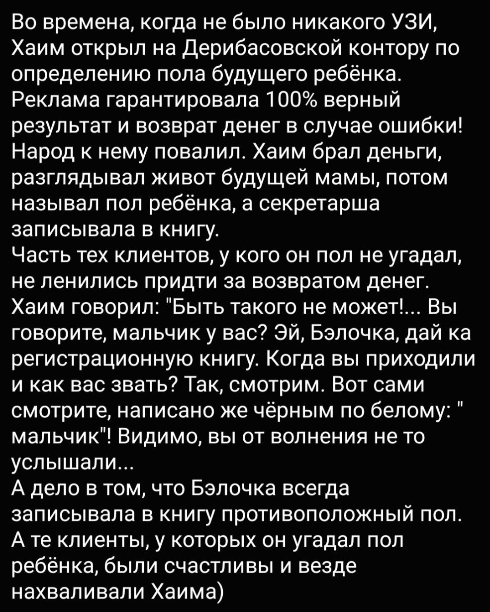 Во времена когда не было никакого УЗИ Хаим открыл на Дерибасовской контору по определению пола будущего ребёнка Реклама гарантировала 100 верный результат и возврат денег в случае ошибки Народ к нему повалил Хаим брал деньги разглядывал живот будущей мамы потом называл пол ребёнка а секретарша записывала в книгу Часть тех клиентов у кого он под не угадал неленились придти за возвратом денег Хаим г