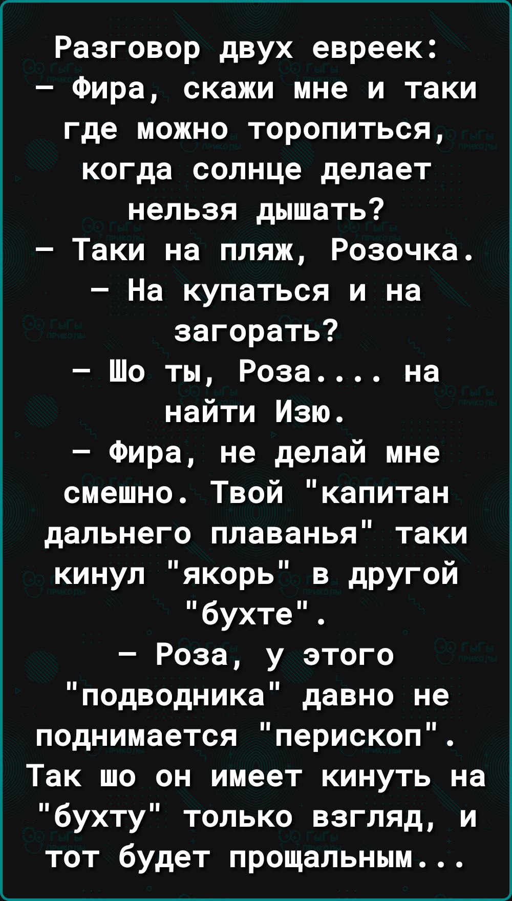 Разговор двух евреек Фира скажи мне и таки где можно торопиться когда солнце делает нельзя дышать Таки на пляж Розочка На купаться и на загорать Шо ты Роза на найти Изю Фира не делай мне смешно Твой капитан дальнего плаванья таки кинул якорь в другой бухте Роза у этого подводника давно не поднимается перископ Так шо он имеет кинуть на бухту только взгляд и тот будет прощальным