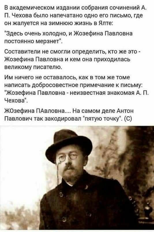 В академическом издании собрания сочинений А П Чехова было напечатано одно ею письмо где он жалуется на зимнюю жизнь в ялте Здесь очень холодно и Жозефина Павловна постаянно мерзнет Составители не смогли определить кто же это Жозефина Павловна и кем она приходилась великому писателю Им ничего не оставалось как в там же томе написать добросовестное примечание к письму Жозефина Павловна неизвестная 