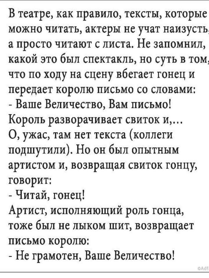 В театре как правило тексты которые МОЖНО ЧИТЗТЬ ЗКТЕРЫ не УЧЗТ НЕИЗУСТЬ а просто читают с листа Не запомнил какой это был спектакль но суть в том что по ходу на сцену вбегает гонец и передает королю письмо со словами Ваше Величество Вам письмо Король разворачивает свиток и О ужас там нет текста коллеги подшутили Но он был опытным ВРТИСТОМ И возвращая СВИТОК ГОНЦУ говорит Читай гонец Артист исполн